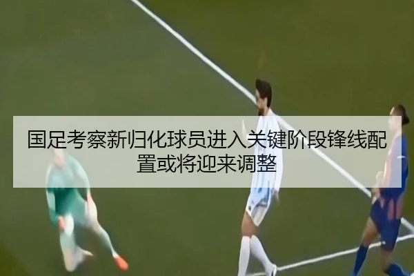 国足考察新归化球员进入关键阶段锋线配置或将迎来调整